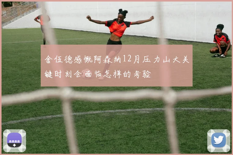 舍伍德感慨阿森纳12月压力山大关键时刻会面临怎样的考验