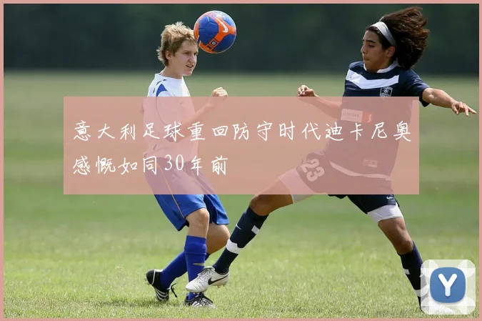 意大利足球重回防守时代迪卡尼奥感慨如同30年前