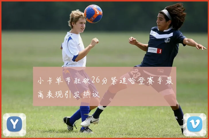 小卡单节狂砍26分紧追哈登赛季最高表现引发热议