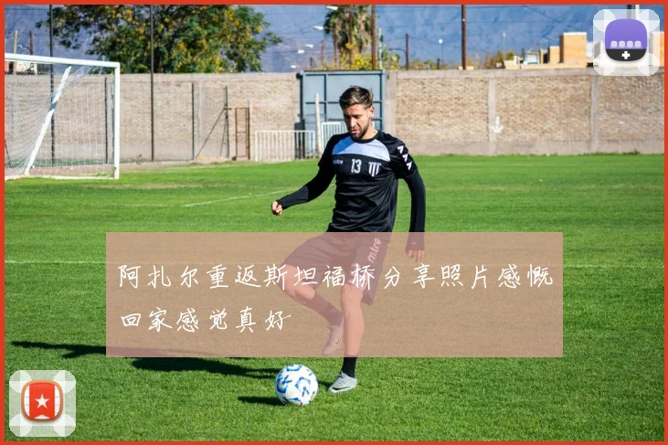 阿扎尔重返斯坦福桥分享照片感慨回家感觉真好