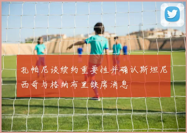 孔帕尼谈续约重要性并确认斯坦尼西奇与格纳布里缺席消息