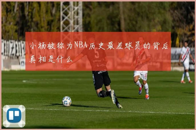 小杨被称为NBA历史最差球员的背后真相是什么