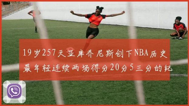 19岁257天亚库乔尼斯创下NBA历史最年轻连续两场得分20分5三分的纪录