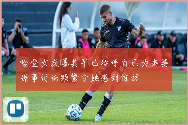 哈登女友曝其早已称呼自己为老婆婚事讨论频繁令她感到惊讶