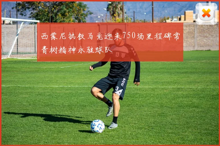 西蒙尼执教马竞迎来750场里程碑常青树精神永驻球队