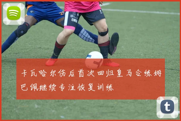 卡瓦哈尔伤后首次回归皇马合练姆巴佩继续专注恢复训练