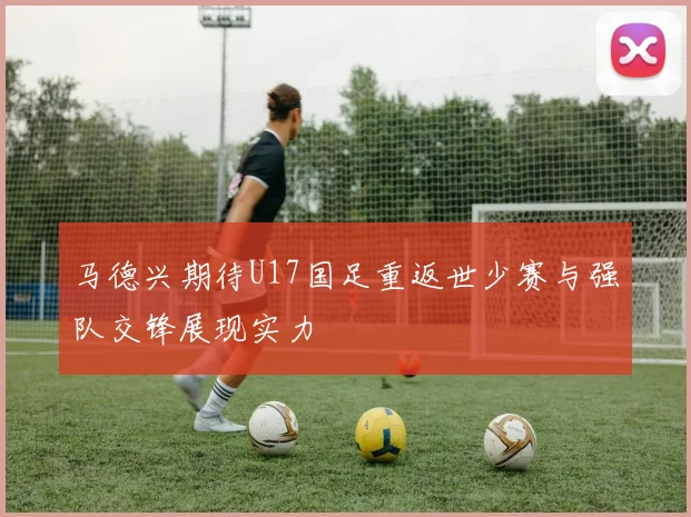 马德兴期待U17国足重返世少赛与强队交锋展现实力
