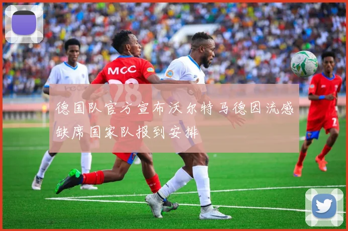 德国队官方宣布沃尔特马德因流感缺席国家队报到安排