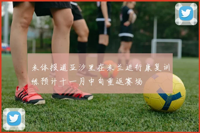 米体报道亚沙里在米兰进行康复训练预计十一月中旬重返赛场