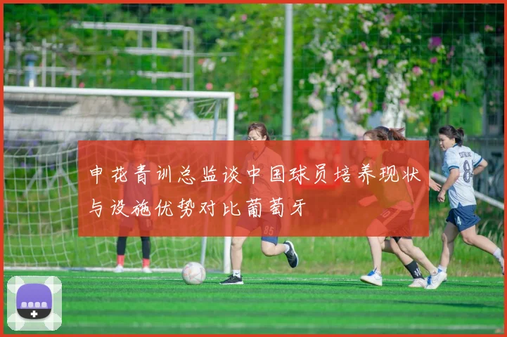 申花青训总监谈中国球员培养现状与设施优势对比葡萄牙