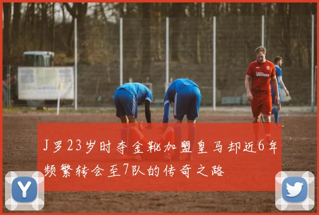 J罗23岁时夺金靴加盟皇马却近6年频繁转会至7队的传奇之路