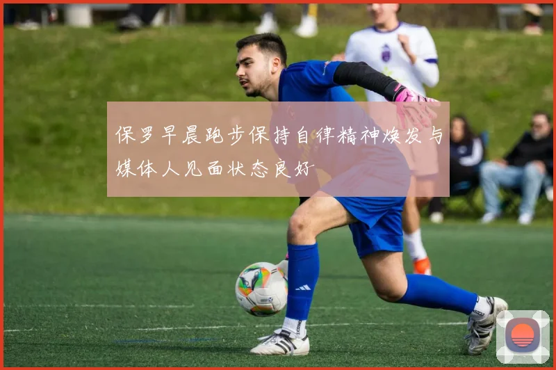 保罗早晨跑步保持自律精神焕发与媒体人见面状态良好