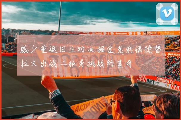 威少重返旧主对决掘金克利福德替拉文出战二轮秀挑战约基奇