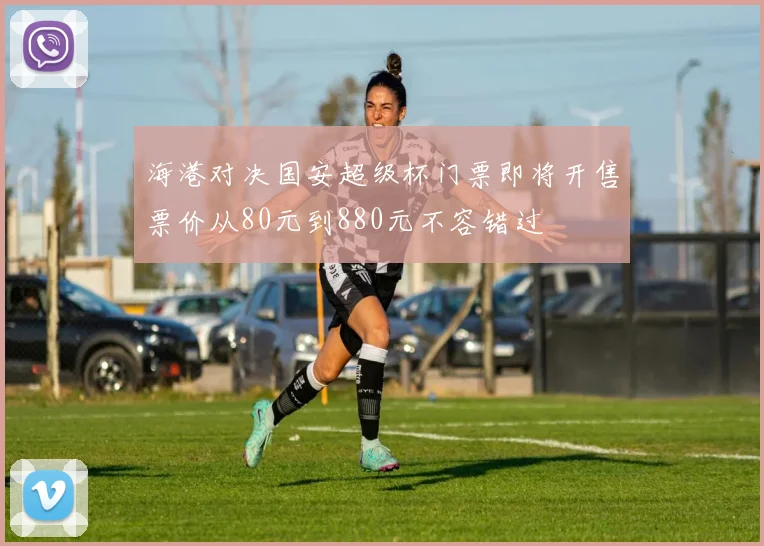 海港对决国安超级杯门票即将开售票价从80元到880元不容错过