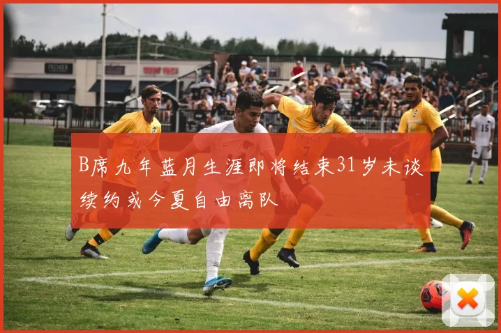 B席九年蓝月生涯即将结束31岁未谈续约或今夏自由离队