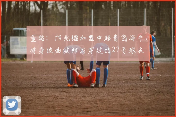 董路：邝兆镭加盟中超青岛海牛，将身披曲波郑龙穿过的27号球衣