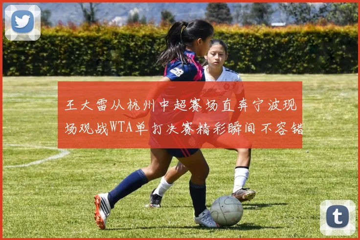 王大雷从杭州中超赛场直奔宁波现场观战WTA单打决赛精彩瞬间不容错过