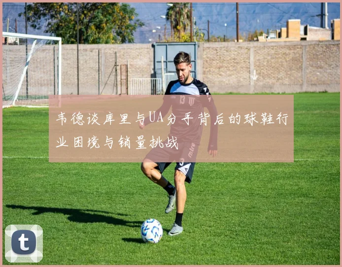 韦德谈库里与UA分手背后的球鞋行业困境与销量挑战