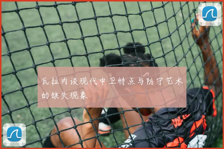 瓦拉内谈现代中卫特点与防守艺术的缺失现象