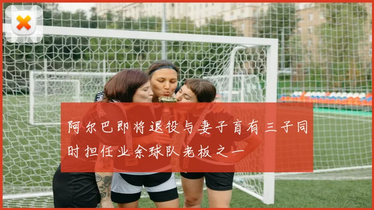 阿尔巴即将退役与妻子育有三子同时担任业余球队老板之一