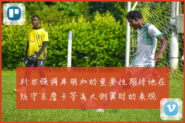 科尔强调库明加的重要性期待他在防守东詹卡等高大侧翼时的表现