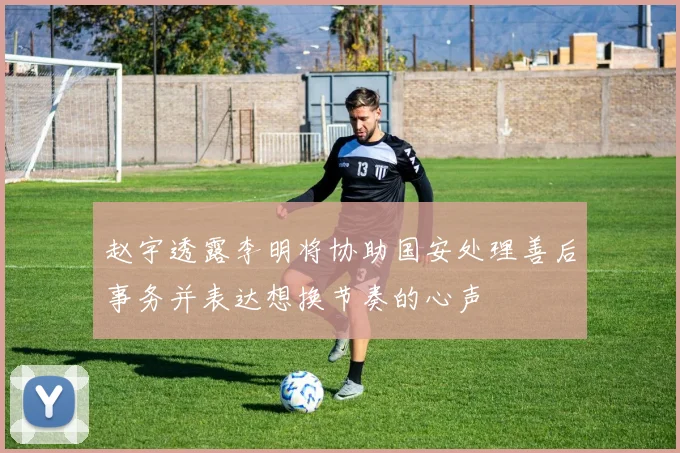 赵宇透露李明将协助国安处理善后事务并表达想换节奏的心声