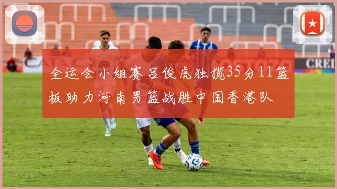全运会小组赛吕俊虎独揽35分11篮板助力河南男篮战胜中国香港队