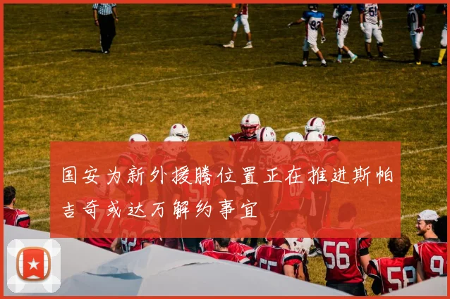 国安为新外援腾位置正在推进斯帕吉奇或达万解约事宜