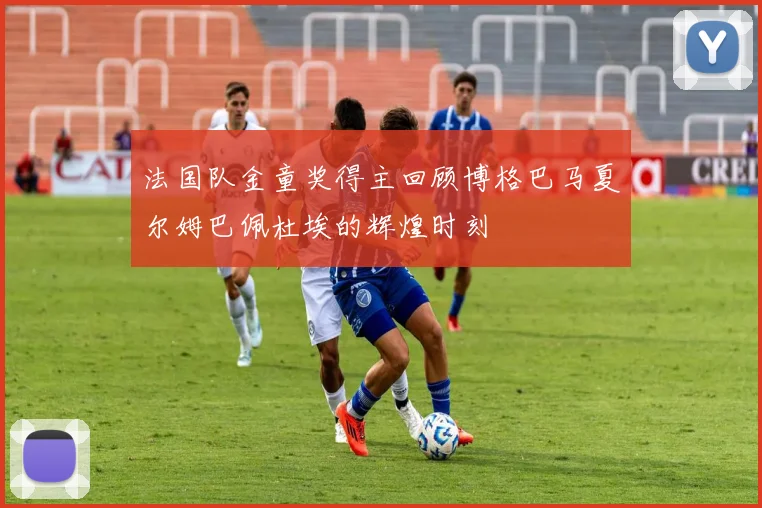 法国队金童奖得主回顾博格巴马夏尔姆巴佩杜埃的辉煌时刻