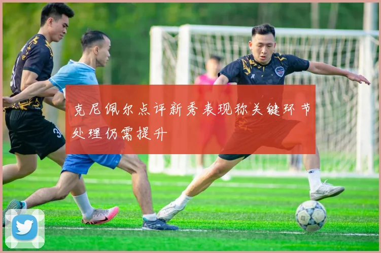 克尼佩尔点评新秀表现称关键环节处理仍需提升