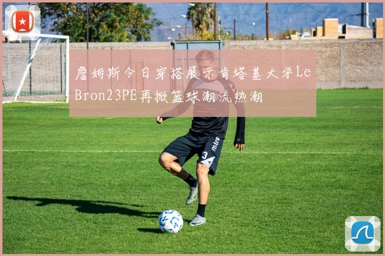 詹姆斯今日穿搭展示肯塔基大学LeBron23PE再掀篮球潮流热潮