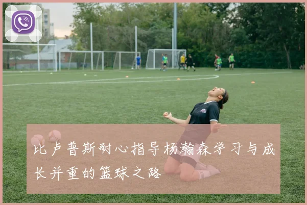 比卢普斯耐心指导杨瀚森学习与成长并重的篮球之路