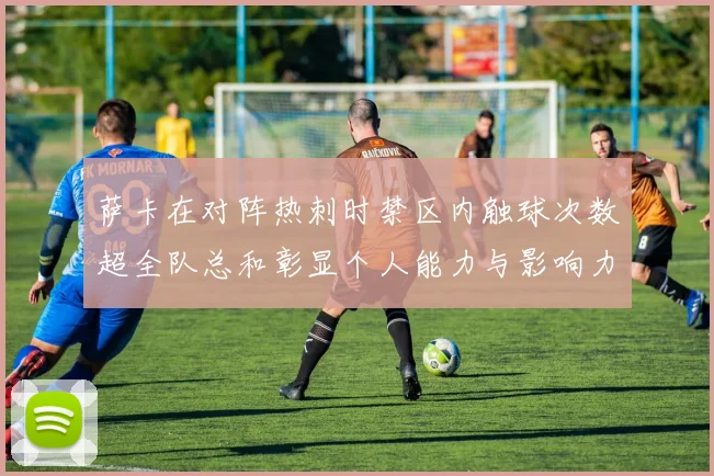 萨卡在对阵热刺时禁区内触球次数超全队总和彰显个人能力与影响力